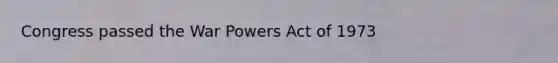 Congress passed the War Powers Act of 1973