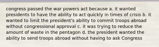 congress passed the war powers act because a. it wanted presidents to have the ability to act quickly in times of crisis b. it wanted to limit the president's ability to commit troops abroad without congressional approval c. it was trying to reduce the amount of waste in the pentagon d. the president wanted the ability to send troops abroad without having to ask Congress