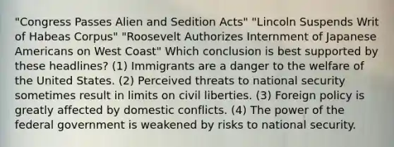 "Congress Passes Alien and Sedition Acts" "Lincoln Suspends Writ of Habeas Corpus" "Roosevelt Authorizes Internment of Japanese Americans on West Coast" Which conclusion is best supported by these headlines? (1) Immigrants are a danger to the welfare of the United States. (2) Perceived threats to national security sometimes result in limits on civil liberties. (3) Foreign policy is greatly affected by domestic conflicts. (4) The power of the federal government is weakened by risks to national security.