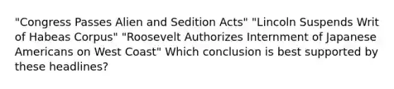 "Congress Passes Alien and Sedition Acts" "Lincoln Suspends Writ of Habeas Corpus" "Roosevelt Authorizes Internment of Japanese Americans on West Coast" Which conclusion is best supported by these headlines?