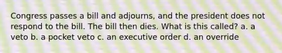 Congress passes a bill and adjourns, and the president does not respond to the bill. The bill then dies. What is this called? a. a veto b. a pocket veto c. an executive order d. an override