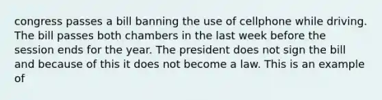 congress passes a bill banning the use of cellphone while driving. The bill passes both chambers in the last week before the session ends for the year. The president does not sign the bill and because of this it does not become a law. This is an example of