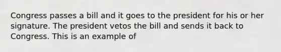 Congress passes a bill and it goes to the president for his or her signature. The president vetos the bill and sends it back to Congress. This is an example of