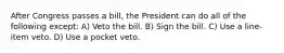 After Congress passes a bill, the President can do all of the following except: A) Veto the bill. B) Sign the bill. C) Use a line-item veto. D) Use a pocket veto.