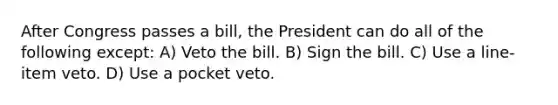 After Congress passes a bill, the President can do all of the following except: A) Veto the bill. B) Sign the bill. C) Use a line-item veto. D) Use a pocket veto.