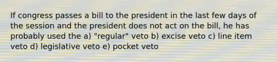 If congress passes a bill to the president in the last few days of the session and the president does not act on the bill, he has probably used the a) "regular" veto b) excise veto c) line item veto d) legislative veto e) pocket veto