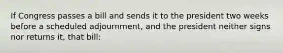 If Congress passes a bill and sends it to the president two weeks before a scheduled adjournment, and the president neither signs nor returns it, that bill: