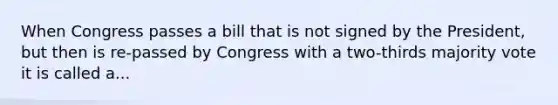 When Congress passes a bill that is not signed by the President, but then is re-passed by Congress with a two-thirds majority vote it is called a...