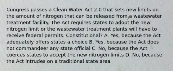 Congress passes a Clean Water Act 2.0 that sets new limits on the amount of nitrogen that can be released from a wastewater treatment facility. The Act requires states to adopt the new nitrogen limit or the wastewater treatment plants will have to receive federal permits. Constitutional? A. Yes, because the Act adequately offers states a choice B. Yes, because the Act does not commandeer any state official C. No, because the Act coerces states to accept the new nitrogen limits D. No, because the Act intrudes on a traditional state area