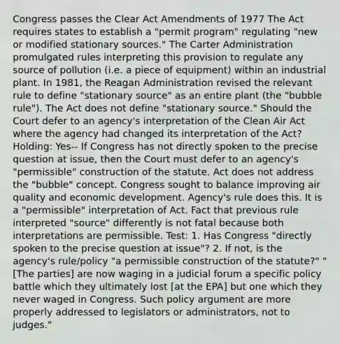 Congress passes the Clear Act Amendments of 1977 The Act requires states to establish a "permit program" regulating "new or modified stationary sources." The Carter Administration promulgated rules interpreting this provision to regulate any source of pollution (i.e. a piece of equipment) within an industrial plant. In 1981, the Reagan Administration revised the relevant rule to define "stationary source" as an entire plant (the "bubble rule"). The Act does not define "stationary source." Should the Court defer to an agency's interpretation of the Clean Air Act where the agency had changed its interpretation of the Act? Holding: Yes-- If Congress has not directly spoken to the precise question at issue, then the Court must defer to an agency's "permissible" construction of the statute. Act does not address the "bubble" concept. Congress sought to balance improving air quality and economic development. Agency's rule does this. It is a "permissible" interpretation of Act. Fact that previous rule interpreted "source" differently is not fatal because both interpretations are permissible. Test: 1. Has Congress "directly spoken to the precise question at issue"? 2. If not, is the agency's rule/policy "a permissible construction of the statute?" "[The parties] are now waging in a judicial forum a specific policy battle which they ultimately lost [at the EPA] but one which they never waged in Congress. Such policy argument are more properly addressed to legislators or administrators, not to judges."