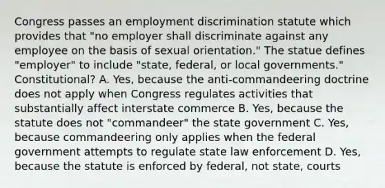 Congress passes an employment discrimination statute which provides that "no employer shall discriminate against any employee on the basis of sexual orientation." The statue defines "employer" to include "state, federal, or local governments." Constitutional? A. Yes, because the anti-commandeering doctrine does not apply when Congress regulates activities that substantially affect interstate commerce B. Yes, because the statute does not "commandeer" the state government C. Yes, because commandeering only applies when the federal government attempts to regulate state law enforcement D. Yes, because the statute is enforced by federal, not state, courts