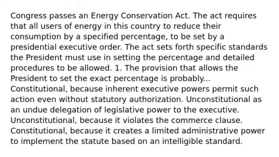 Congress passes an Energy Conservation Act. The act requires that all users of energy in this country to reduce their consumption by a specified percentage, to be set by a presidential executive order. The act sets forth specific standards the President must use in setting the percentage and detailed procedures to be allowed. 1. The provision that allows the President to set the exact percentage is probably... Constitutional, because inherent executive powers permit such action even without statutory authorization. Unconstitutional as an undue delegation of legislative power to the executive. Unconstitutional, because it violates the commerce clause. Constitutional, because it creates a limited administrative power to implement the statute based on an intelligible standard.