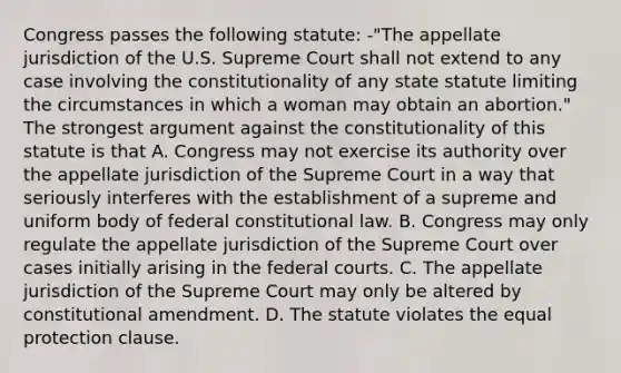 Congress passes the following statute: -"The appellate jurisdiction of the U.S. Supreme Court shall not extend to any case involving the constitutionality of any state statute limiting the circumstances in which a woman may obtain an abortion." The strongest argument against the constitutionality of this statute is that A. Congress may not exercise its authority over the appellate jurisdiction of the Supreme Court in a way that seriously interferes with the establishment of a supreme and uniform body of federal constitutional law. B. Congress may only regulate the appellate jurisdiction of the Supreme Court over cases initially arising in the federal courts. C. The appellate jurisdiction of the Supreme Court may only be altered by constitutional amendment. D. The statute violates the equal protection clause.