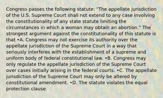 Congress passes the following statute: "The appellate jurisdiction of the U.S. Supreme Court shall not extend to any case involving the constitutionality of any state statute limiting the circumstances in which a woman may obtain an abortion." The strongest argument against the constitutionality of this statute is that •A. Congress may not exercise its authority over the appellate jurisdiction of the Supreme Court in a way that seriously interferes with the establishment of a supreme and uniform body of federal constitutional law. •B. Congress may only regulate the appellate jurisdiction of the Supreme Court over cases initially arising in the federal courts. •C. The appellate jurisdiction of the Supreme Court may only be altered by constitutional amendment. •D. The statute violates the equal protection clause.