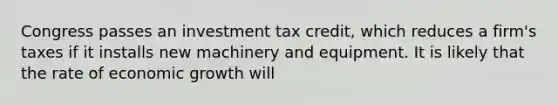 Congress passes an investment tax​ credit, which reduces a​ firm's taxes if it installs new machinery and equipment. It is likely that the rate of economic growth will