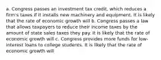 a. Congress passes an investment tax​ credit, which reduces a​ firm's taxes if it installs new machinery and equipment. It is likely that the rate of economic growth will b. Congress passes a law that allows taxpayers to reduce their income taxes by the amount of state sales taxes they pay. It is likely that the rate of economic growth will c. Congress provides more funds for​ low-interest loans to college students. It is likely that the rate of economic growth will