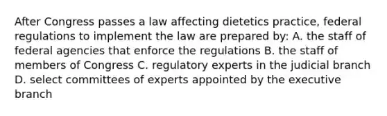 After Congress passes a law affecting dietetics practice, federal regulations to implement the law are prepared by: A. the staff of federal agencies that enforce the regulations B. the staff of members of Congress C. regulatory experts in the judicial branch D. select committees of experts appointed by the executive branch