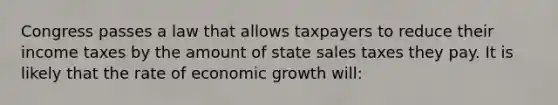 Congress passes a law that allows taxpayers to reduce their income taxes by the amount of state sales taxes they pay. It is likely that the rate of economic growth will: