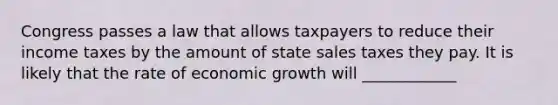 Congress passes a law that allows taxpayers to reduce their income taxes by the amount of state sales taxes they pay. It is likely that the rate of economic growth will ____________