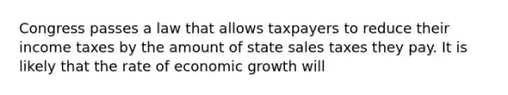 Congress passes a law that allows taxpayers to reduce their income taxes by the amount of state sales taxes they pay. It is likely that the rate of economic growth will