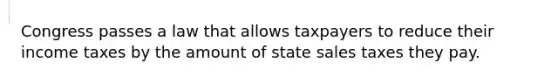 Congress passes a law that allows taxpayers to reduce their income taxes by the amount of state sales taxes they pay.