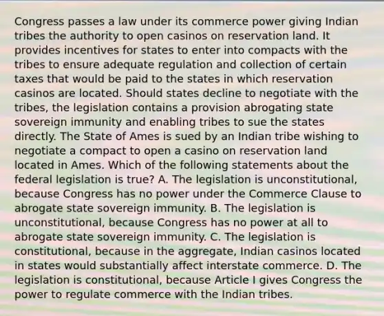 Congress passes a law under its commerce power giving Indian tribes the authority to open casinos on reservation land. It provides incentives for states to enter into compacts with the tribes to ensure adequate regulation and collection of certain taxes that would be paid to the states in which reservation casinos are located. Should states decline to negotiate with the tribes, the legislation contains a provision abrogating state sovereign immunity and enabling tribes to sue the states directly. The State of Ames is sued by an Indian tribe wishing to negotiate a compact to open a casino on reservation land located in Ames. Which of the following statements about the federal legislation is true? A. The legislation is unconstitutional, because Congress has no power under the Commerce Clause to abrogate state sovereign immunity. B. The legislation is unconstitutional, because Congress has no power at all to abrogate state sovereign immunity. C. The legislation is constitutional, because in the aggregate, Indian casinos located in states would substantially affect interstate commerce. D. The legislation is constitutional, because Article I gives Congress the power to regulate commerce with the Indian tribes.