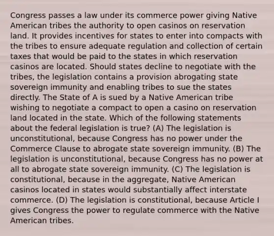 Congress passes a law under its commerce power giving Native American tribes the authority to open casinos on reservation land. It provides incentives for states to enter into compacts with the tribes to ensure adequate regulation and collection of certain taxes that would be paid to the states in which reservation casinos are located. Should states decline to negotiate with the tribes, the legislation contains a provision abrogating state sovereign immunity and enabling tribes to sue the states directly. The State of A is sued by a Native American tribe wishing to negotiate a compact to open a casino on reservation land located in the state. Which of the following statements about the federal legislation is true? (A) The legislation is unconstitutional, because Congress has no power under the Commerce Clause to abrogate state sovereign immunity. (B) The legislation is unconstitutional, because Congress has no power at all to abrogate state sovereign immunity. (C) The legislation is constitutional, because in the aggregate, Native American casinos located in states would substantially affect interstate commerce. (D) The legislation is constitutional, because Article I gives Congress the power to regulate commerce with the Native American tribes.