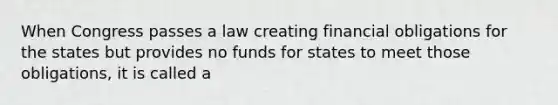 When Congress passes a law creating financial obligations for the states but provides no funds for states to meet those obligations, it is called a