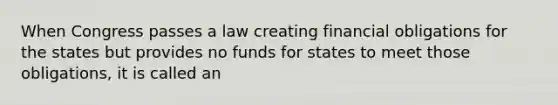 When Congress passes a law creating financial obligations for the states but provides no funds for states to meet those obligations, it is called an