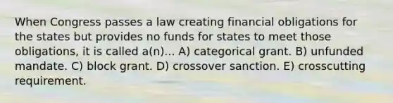 When Congress passes a law creating financial obligations for the states but provides no funds for states to meet those obligations, it is called a(n)... A) categorical grant. B) unfunded mandate. C) block grant. D) crossover sanction. E) crosscutting requirement.