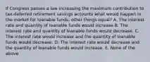 If Congress passes a law increasing the maximum contribution to tax-deferred retirement savings accounts what would happen in the market for loanable funds, other things equal? A. The interest rate and quantity of loanable funds would increase B. The interest rate and quantity of loanable funds would decrease. C. The interest rate would increase and the quantity of loanable funds would decrease. D. The interest rate would decrease and the quantity of loanable funds would increase. E. None of the above