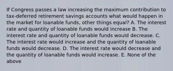 If Congress passes a law increasing the maximum contribution to tax-deferred retirement savings accounts what would happen in the market for loanable funds, other things equal? A. The interest rate and quantity of loanable funds would increase B. The interest rate and quantity of loanable funds would decrease. C. The interest rate would increase and the quantity of loanable funds would decrease. D. The interest rate would decrease and the quantity of loanable funds would increase. E. None of the above