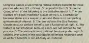 Congress passes a law limiting federal welfare benefits to those persons who are U.S. citizens. On appeal to the U.S. Supreme Court, which of the following is the probable result? A. The law violates the Equal Protection Clause of the U.S. Constitution because aliens are a suspect class and there is no compelling governmental interest. B. The law violates the Due Process Clause because welfare benefits are a fundamental right. C. The statute is constitutional because aliens are not entitled to due process. D. The statute is constitutional because preferring U.S. citizens over aliens in the distribution of limited resources such as welfare benefits is not arbitrary or irrational.