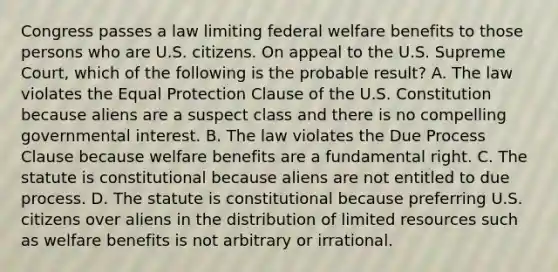 Congress passes a law limiting federal welfare benefits to those persons who are U.S. citizens. On appeal to the U.S. Supreme Court, which of the following is the probable result? A. The law violates the Equal Protection Clause of the U.S. Constitution because aliens are a suspect class and there is no compelling governmental interest. B. The law violates the Due Process Clause because welfare benefits are a fundamental right. C. The statute is constitutional because aliens are not entitled to due process. D. The statute is constitutional because preferring U.S. citizens over aliens in the distribution of limited resources such as welfare benefits is not arbitrary or irrational.