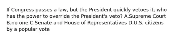 If Congress passes a law, but the President quickly vetoes it, who has the power to override the President's veto? A.Supreme Court B.no one C.Senate and House of Representatives D.U.S. citizens by a popular vote