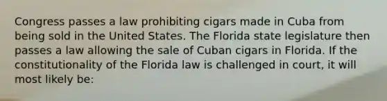 Congress passes a law prohibiting cigars made in Cuba from being sold in the United States. The Florida state legislature then passes a law allowing the sale of Cuban cigars in Florida. If the constitutionality of the Florida law is challenged in court, it will most likely be: