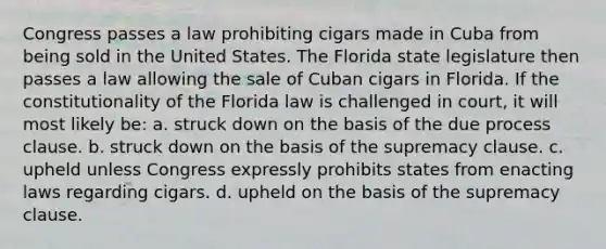 Congress passes a law prohibiting cigars made in Cuba from being sold in the United States. The Florida state legislature then passes a law allowing the sale of Cuban cigars in Florida. If the constitutionality of the Florida law is challenged in court, it will most likely be: a. struck down on the basis of the due process clause. b. struck down on the basis of the supremacy clause. c. upheld unless Congress expressly prohibits states from enacting laws regarding cigars. d. upheld on the basis of the supremacy clause.