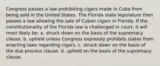 Congress passes a law prohibiting cigars made in Cuba from being sold in the United States. The Florida state legislature then passes a law allowing the sale of Cuban cigars in Florida. If the constitutionality of the Florida law is challenged in court, it will most likely be: a. struck down on the basis of the supremacy clause. b. upheld unless Congress expressly prohibits states from enacting laws regarding cigars. c. struck down on the basis of the due process clause. d. upheld on the basis of the supremacy clause.