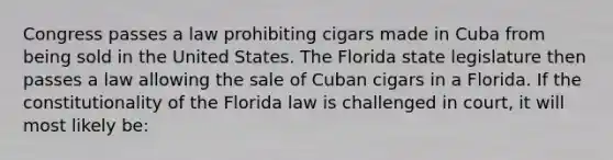 Congress passes a law prohibiting cigars made in Cuba from being sold in the United States. The Florida state legislature then passes a law allowing the sale of Cuban cigars in a Florida. If the constitutionality of the Florida law is challenged in court, it will most likely be: