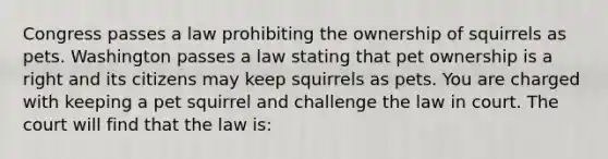 Congress passes a law prohibiting the ownership of squirrels as pets. Washington passes a law stating that pet ownership is a right and its citizens may keep squirrels as pets. You are charged with keeping a pet squirrel and challenge the law in court. The court will find that the law is: