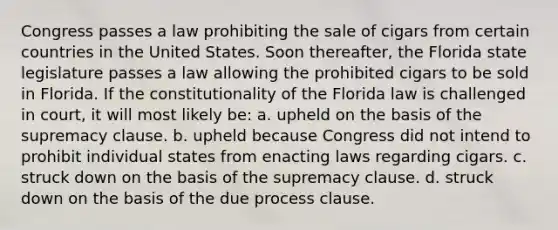 Congress passes a law prohibiting the sale of cigars from certain countries in the United States. Soon thereafter, the Florida state legislature passes a law allowing the prohibited cigars to be sold in Florida. If the constitutionality of the Florida law is challenged in court, it will most likely be: a. upheld on the basis of the supremacy clause. b. upheld because Congress did not intend to prohibit individual states from enacting laws regarding cigars. c. struck down on the basis of the supremacy clause. d. struck down on the basis of the due process clause.