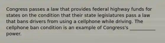 Congress passes a law that provides federal highway funds for states on the condition that their state legislatures pass a law that bans drivers from using a cellphone while driving. The cellphone ban condition is an example of Congress's ___________ power.