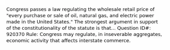 Congress passes a law regulating the wholesale retail price of "every purchase or sale of oil, natural gas, and electric power made in the United States." The strongest argument in support of the constitutionality of the statute is that... Question ID#: 920370 Rule: Congress may regulate, in inseverable aggregates, economic activity that affects interstate commerce.