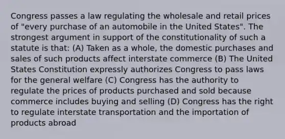 Congress passes a law regulating the wholesale and retail prices of "every purchase of an automobile in the United States". The strongest argument in support of the constitutionality of such a statute is that: (A) Taken as a whole, the domestic purchases and sales of such products affect interstate commerce (B) The United States Constitution expressly authorizes Congress to pass laws for the general welfare (C) Congress has the authority to regulate the prices of products purchased and sold because commerce includes buying and selling (D) Congress has the right to regulate interstate transportation and the importation of products abroad