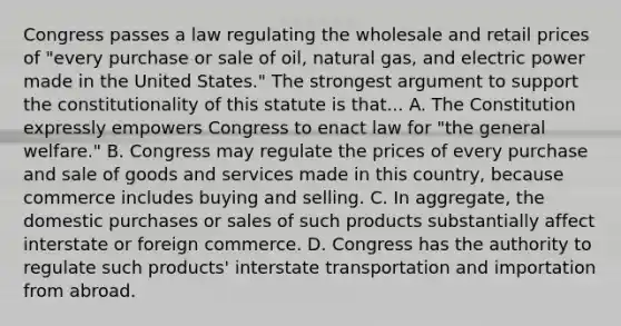 Congress passes a law regulating the wholesale and retail prices of "every purchase or sale of oil, natural gas, and electric power made in the United States." The strongest argument to support the constitutionality of this statute is that... A. The Constitution expressly empowers Congress to enact law for "the general welfare." B. Congress may regulate the prices of every purchase and sale of goods and services made in this country, because commerce includes buying and selling. C. In aggregate, the domestic purchases or sales of such products substantially affect interstate or foreign commerce. D. Congress has the authority to regulate such products' interstate transportation and importation from abroad.