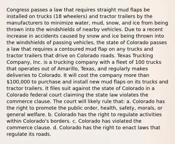 Congress passes a law that requires straight mud flaps be installed on trucks (18 wheelers) and tractor trailers by the manufacturers to minimize water, mud, snow, and ice from being thrown into the windshields of nearby vehicles. Due to a recent increase in accidents caused by snow and ice being thrown into the windshields of passing vehicles, the state of Colorado passes a law that requires a contoured mud flap on any trucks and tractor trailers that drive on Colorado roads. Texas Trucking Company, Inc. is a trucking company with a fleet of 100 trucks that operates out of Amarillo, Texas, and regularly makes deliveries to Colorado. It will cost the company more than 100,000 to purchase and install new mud flaps on its trucks and tractor trailers. It files suit against the state of Colorado in a Colorado federal court claiming the state law violates the commerce clause. The court will likely rule that: a. Colorado has the right to promote the public order, health, safety, morals, or general welfare. b. Colorado has the right to regulate activities within Colorado's borders. c. Colorado has violated the commerce clause. d. Colorado has the right to enact laws that regulate its roads.