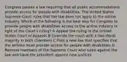 Congress passes a law requiring that all public accommodations provide access for people with disabilities. The United States Supreme Court rules that the law does not apply to the airline industry. Which of the following is the best way for Congress to provide people with disabilities access to the airline industry in light of the Court's ruling? A Appeal the ruling to the United States Court of Appeals B Override the court with a two-thirds majority in both chambers C Pass a new law that specifies that the airlines must provide access for people with disabilities D Remove members of the Supreme Court who ruled against the law and have the president appoint new justices