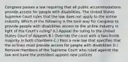 Congress passes a law requiring that all public accommodations provide access for people with disabilities. The United States Supreme Court rules that the law does not apply to the airline industry. Which of the following is the best way for Congress to provide people with disabilities access to the airline industry in light of the Court's ruling? A.) Appeal the ruling to the United States Court of Appeals B.) Override the court with a two-thirds majority in both chambers C.) Pass a new law that specifies that the airlines must provide access for people with disabilities D.) Remove members of the Supreme Court who ruled against the law and have the president appoint new justices