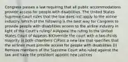 Congress passes a law requiring that all public accommodations provide access for people with disabilities. The United States Supreme Court rules that the law does not apply to the airline industry. Which of the following is the best way for Congress to provide people with disabilities access to the airline industry in light of the Court's ruling? A)Appeal the ruling to the United States Court of Appeals B)Override the court with a two-thirds majority in both chambers C)Pass a new law that specifies that the airlines must provide access for people with disabilities D) Remove members of the Supreme Court who ruled against the law and have the president appoint new justices