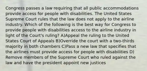 Congress passes a law requiring that all public accommodations provide access for people with disabilities. The United States Supreme Court rules that the law does not apply to the airline industry. Which of the following is the best way for Congress to provide people with disabilities access to the airline industry in light of the Court's ruling? A)Appeal the ruling to the United States Court of Appeals B)Override the court with a two-thirds majority in both chambers C)Pass a new law that specifies that the airlines must provide access for people with disabilities D) Remove members of the Supreme Court who ruled against the law and have the president appoint new justices